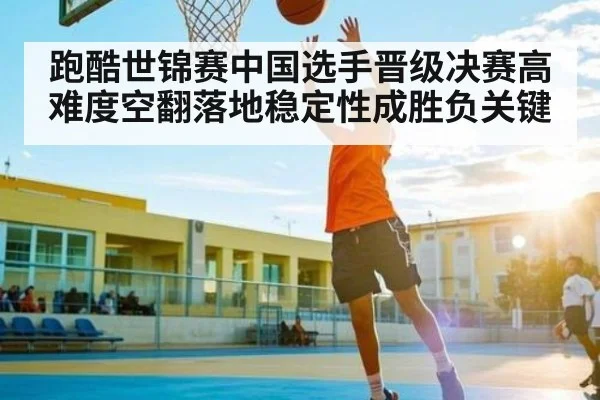跑酷世锦赛中国选手晋级决赛高难度空翻落地稳定性成胜负关键